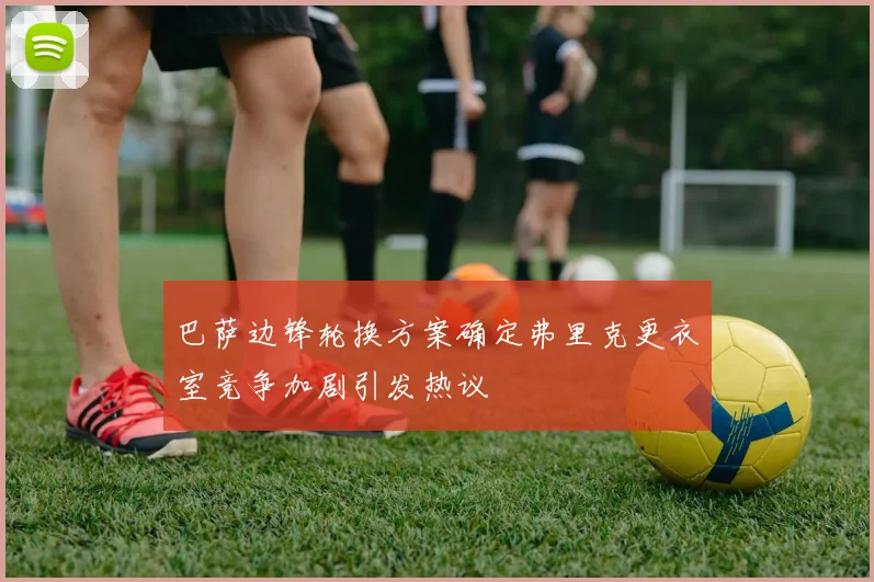 巴萨边锋轮换方案确定弗里克更衣室竞争加剧引发热议