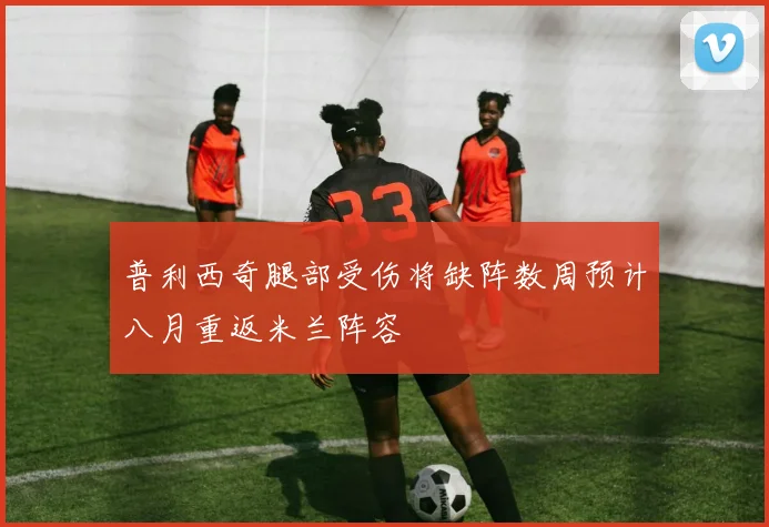 普利西奇腿部受伤将缺阵数周预计八月重返米兰阵容