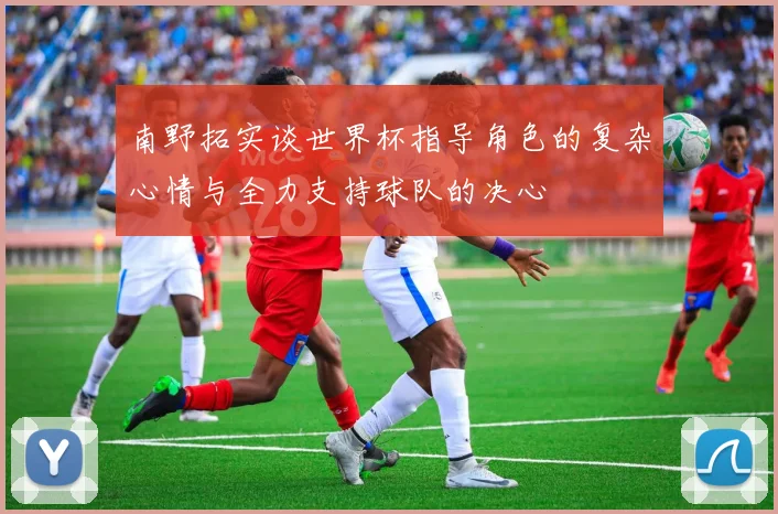 南野拓实谈世界杯指导角色的复杂心情与全力支持球队的决心