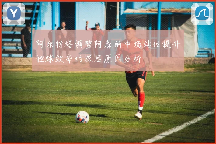 阿尔特塔调整阿森纳中场站位提升控球效率的深层原因分析