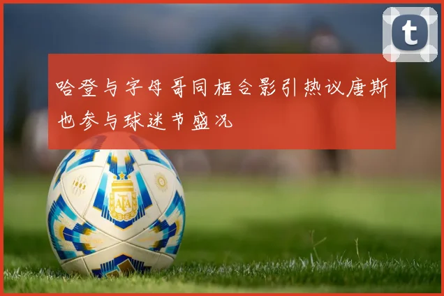 哈登与字母哥同框合影引热议唐斯也参与球迷节盛况