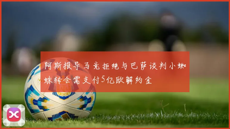 阿斯报导马竞拒绝与巴萨谈判小蜘蛛转会需支付5亿欧解约金