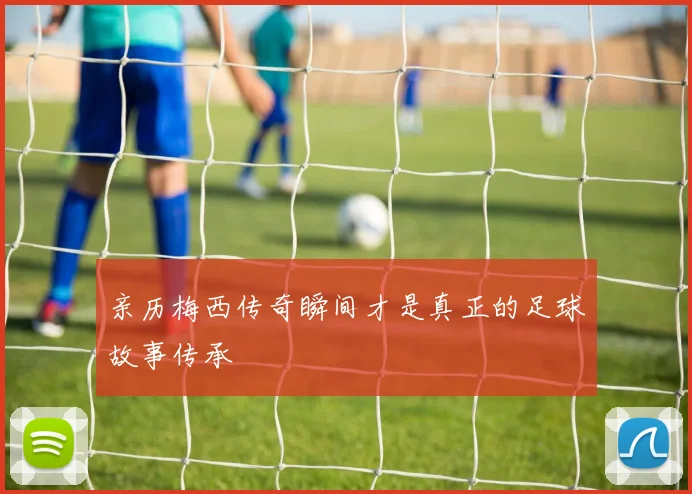 亲历梅西传奇瞬间才是真正的足球故事传承