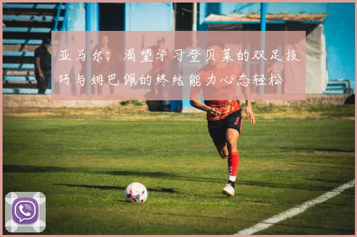 亚马尔：渴望学习登贝莱的双足技巧与姆巴佩的终结能力心态轻松