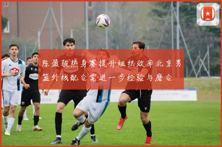 陈盈骏热身赛提升组织效率北京男篮外线配合需进一步检验与磨合