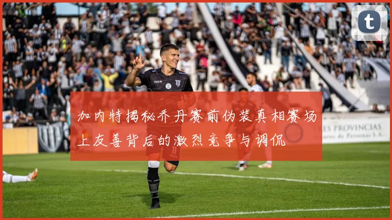 加内特揭秘乔丹赛前伪装真相赛场上友善背后的激烈竞争与调侃