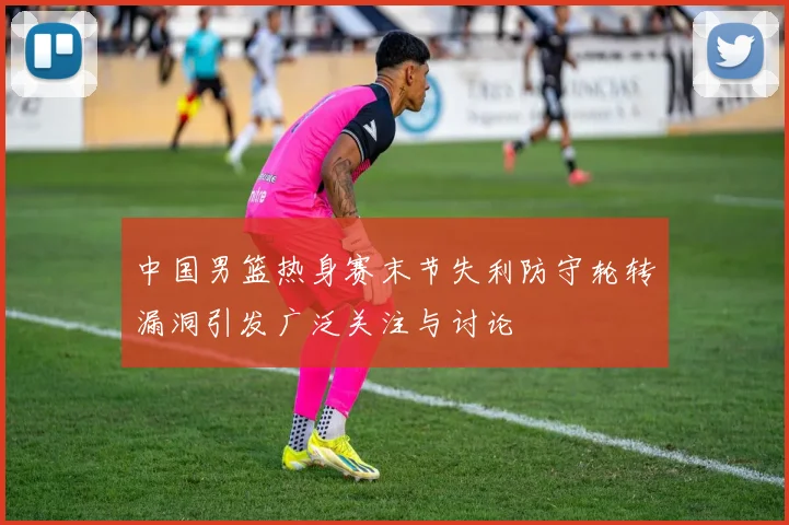 中国男篮热身赛末节失利防守轮转漏洞引发广泛关注与讨论