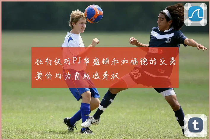 独行侠对PJ华盛顿和加福德的交易要价均为首轮选秀权