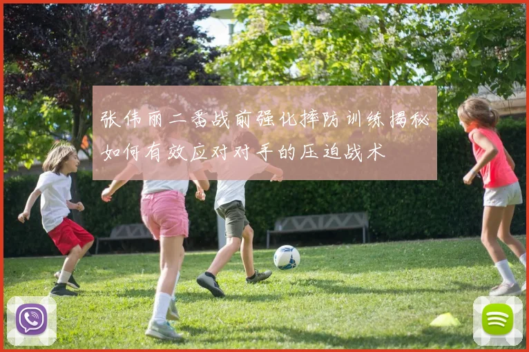 张伟丽二番战前强化摔防训练揭秘如何有效应对对手的压迫战术